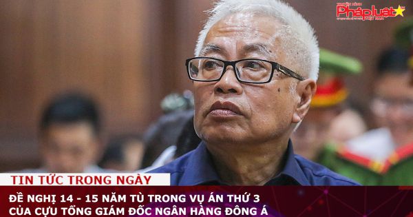 Đề nghị 14 - 15 năm tù trong vụ án thứ 3 của cựu Tổng giám đốc Ngân hàng Đông Á