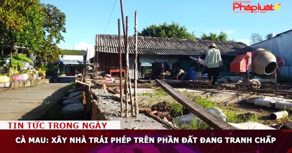 Cà Mau: Xây nhà trái phép trên phần đất đang tranh chấp