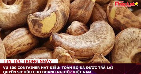 Vụ 100 container hạt điều: Toàn bộ đã được trả lại quyền sở hữu cho doanh nghiệp Việt Nam