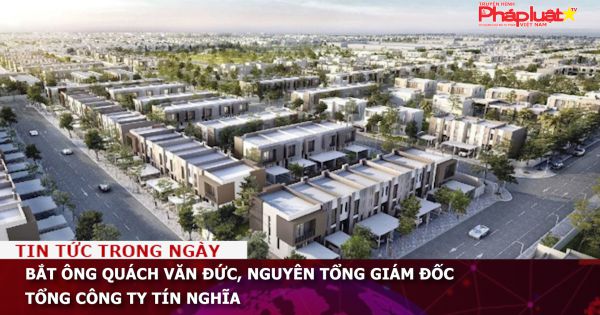 Bắt ông Quách Văn Đức, nguyên Tổng giám đốc Tổng Công ty Tín Nghĩa