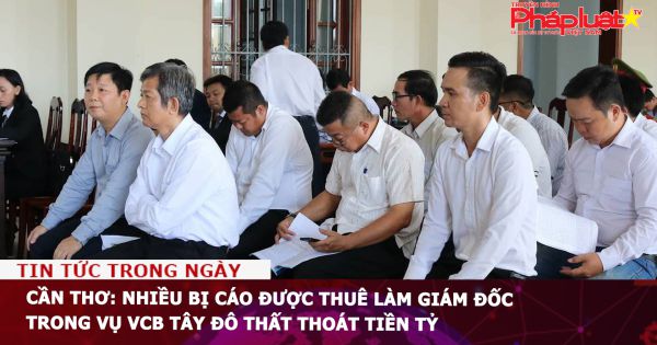 Cần Thơ: Nhiều bị cáo được thuê làm giám đốc trong vụ VCB Tây Đô thất thoát tiền tỷ