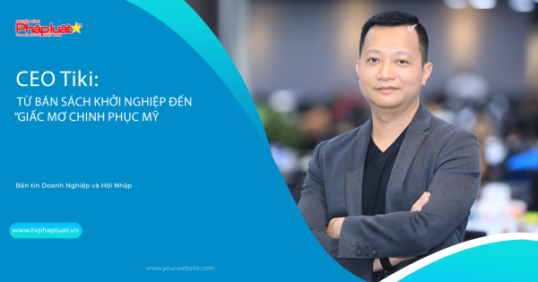 Bản tin Doanh Nghiệp và Hội Nhập: CEO Tiki: Từ bán sách khởi nghiệp đến “giấc mơ chinh phục Mỹ”