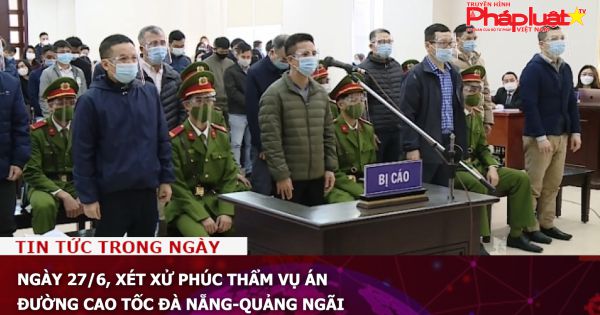 Ngày 27/6, xét xử phúc thẩm vụ án đường cao tốc Đà Nẵng-Quảng Ngãi