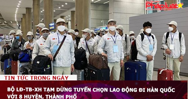 Bộ LĐ-TB-XH tạm dừng tuyển chọn lao động đi Hàn Quốc với 8 huyện, thành phố