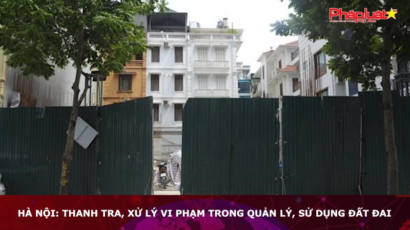 Hà Nội: Thanh tra, xử lý vi phạm trong quản lý, sử dụng đất đai