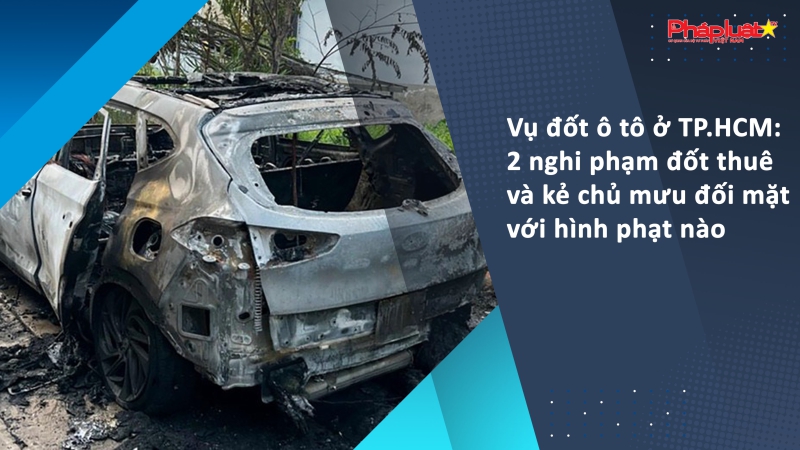 Vụ đốt ô tô ở TP.HCM: 2 nghi phạm đốt thuê và kẻ chủ mưu đối mặt với hình phạt nào