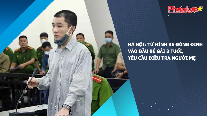Hà Nội: Tử hình kẻ đóng đinh vào đầu bé gái 3 tuổi, yêu cầu điều tra người mẹ