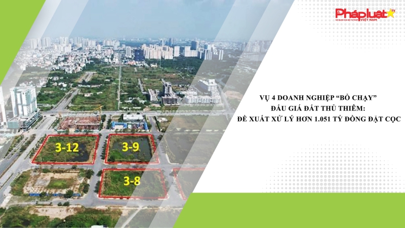 Vụ 4 doanh nghiệp “bỏ chạy” đấu giá đất Thủ Thiêm: Đề xuất xử lý hơn 1.051 tỷ đồng đặt cọc