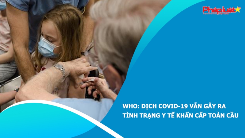 WHO: Dịch COVID-19 vẫn gây ra tình trạng y tế khẩn cấp toàn cầu