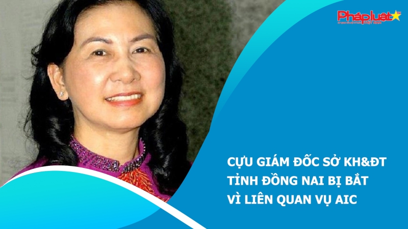 Cựu Giám đốc Sở KH&ĐT tỉnh Đồng Nai bị bắt vì liên quan vụ AIC