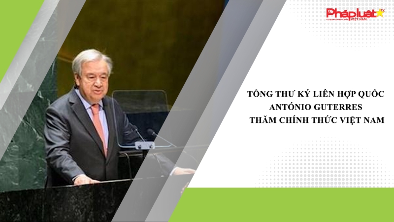 Tổng Thư ký Liên hợp quốc António Guterres thăm chính thức Việt Nam