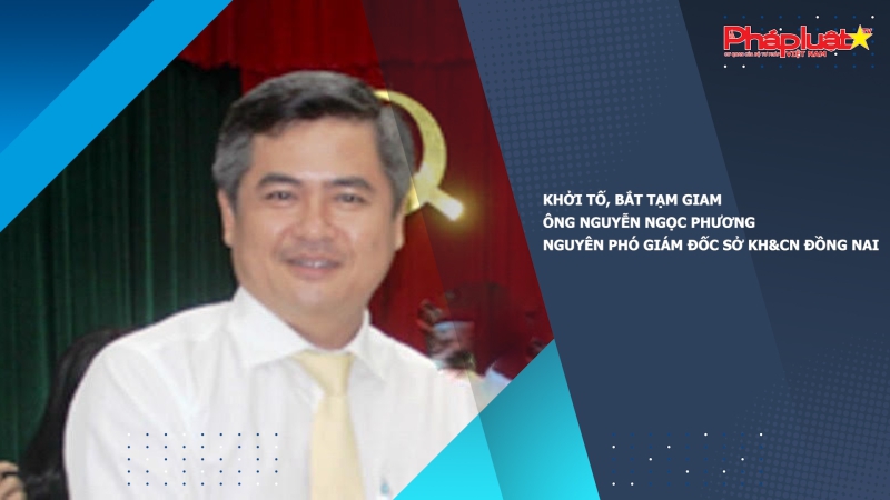 Khởi tố, bắt tạm giam ông Nguyễn Ngọc Phương - Nguyên Phó giám đốc Sở Khoa học và Công nghệ Đồng Nai