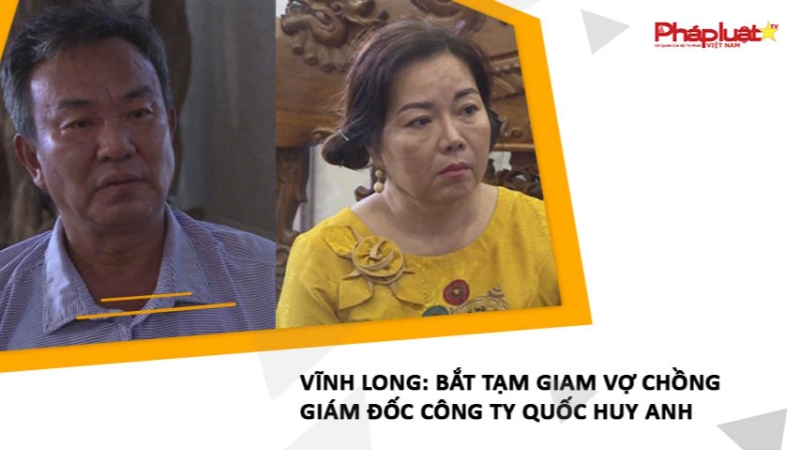 Vĩnh Long: Bắt tạm giam vợ chồng giám đốc Công ty Quốc Huy Anh