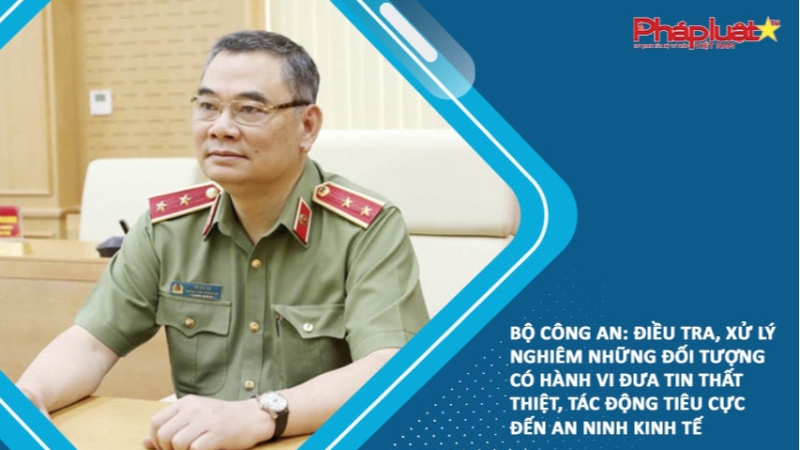 Bộ Công an: Điều tra, xử lý nghiêm những đối tượng có hành vi đưa tin thất thiệt, tác động tiêu cực đến an ninh kinh tế