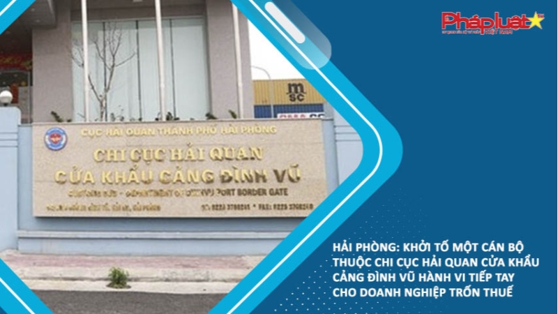 Hải Phòng: Khởi tố một cán bộ thuộc Chi cục Hải quan cửa khẩu cảng Đình Vũ hành vi tiếp tay cho doanh nghiệp trốn thuế