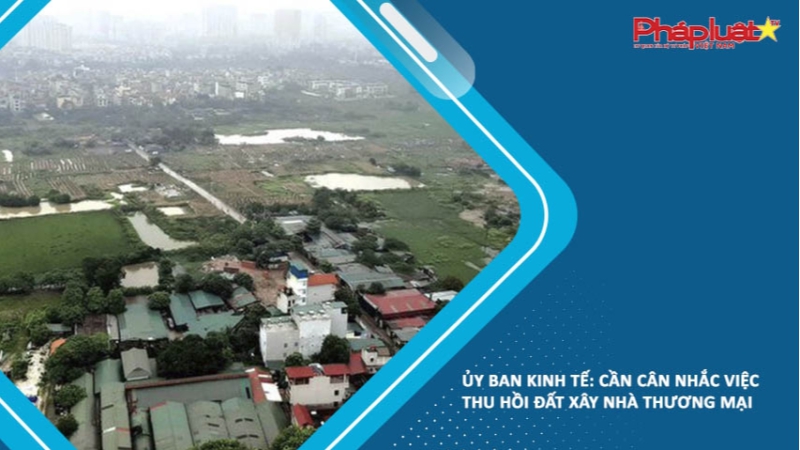 Ủy ban Kinh tế: Cần cân nhắc việc thu hồi đất xây nhà thương mại
