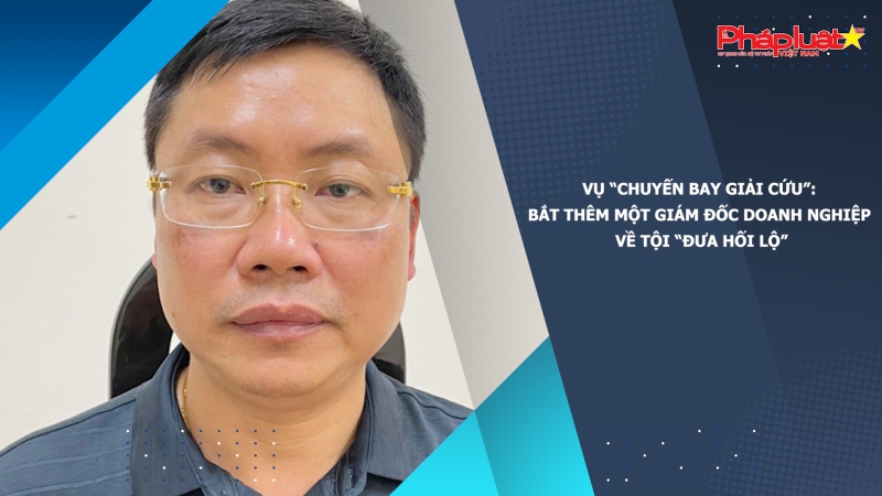 Vụ “chuyến bay giải cứu”: Bắt thêm một giám đốc doanh nghiệp về tội “Đưa hối lộ”