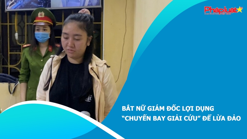 Bắt nữ giám đốc lợi dụng “chuyến bay giải cứu” để lừa đảo