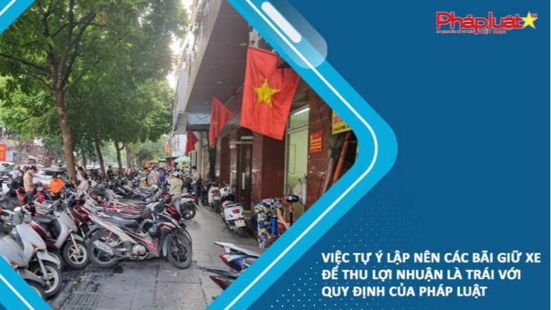 Việc tự ý lập nên các bãi giữ xe để thu lợi nhuận là trái với quy định của pháp luật