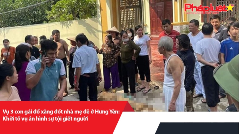 Vụ 3 con gái đổ xăng đốt nhà mẹ đẻ ở Hưng Yên: Khởi tố vụ án hình sự tội giết người