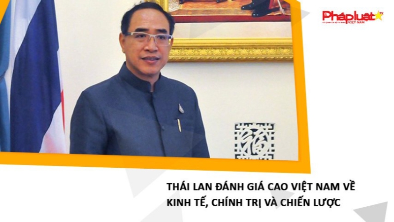Thái Lan đánh giá cao Việt Nam về kinh tế, chính trị và chiến lược