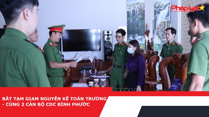 Bắt tạm giam nguyên Kế toán trưởng cùng 2 cán bộ CDC Bình Phước