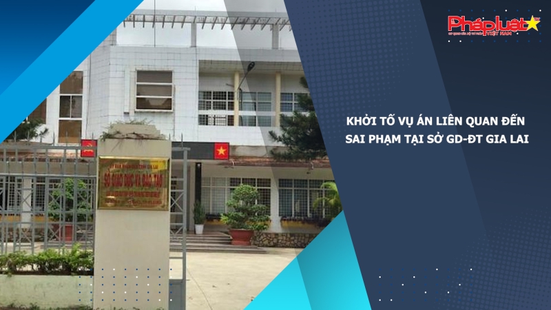 Khởi tố vụ án liên quan đến sai phạm tại Sở GD-ĐT Gia Lai