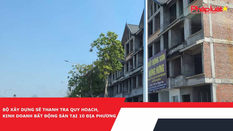 Bộ Xây dựng sẽ thanh tra quy hoạch, kinh doanh bất động sản tại 10 địa phương