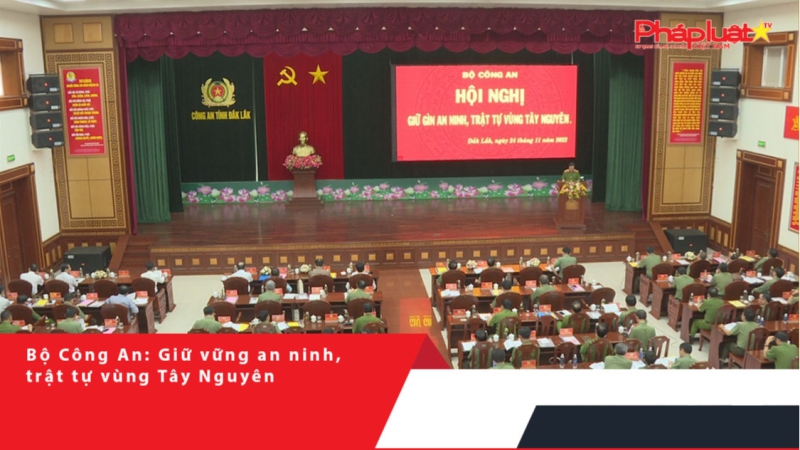 Bộ Công An: Giữ vững an ninh, trật tự vùng Tây Nguyên