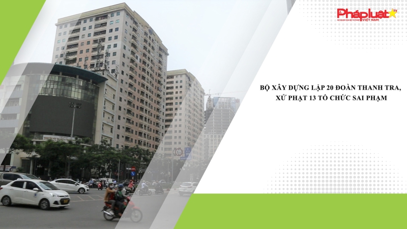 Bộ Xây dựng lập 20 đoàn thanh tra, xử phạt 13 tổ chức sai phạm