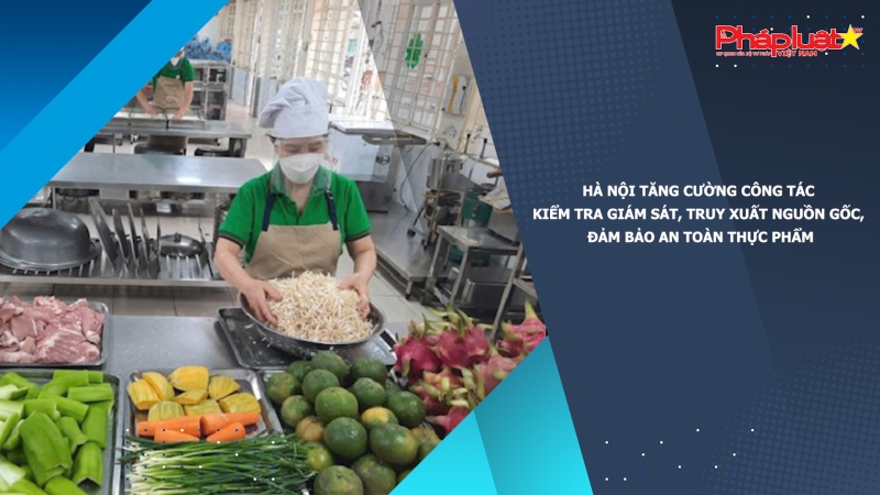 Hà Nội tăng cường công tác kiểm tra giám sát, truy xuất nguồn gốc, đảm bảo an toàn thực phẩm