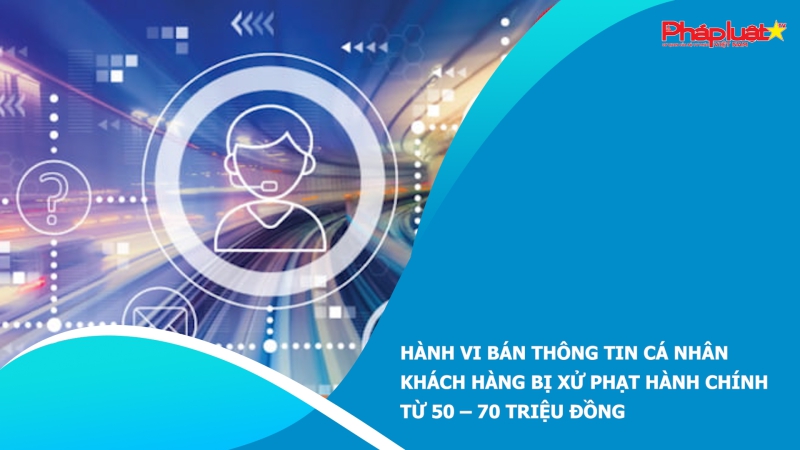 Hành vi bán thông tin cá nhân khách hàng bị xử phạt hành chính từ 50 – 70 triệu đồng