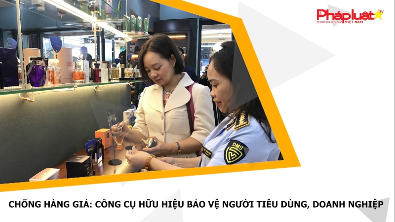 Chống hàng giả: Công cụ hữu hiệu bảo vệ người tiêu dùng, doanh nghiệp