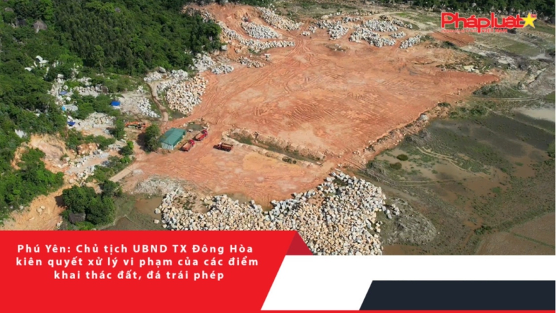Phú Yên: Chủ tịch UBND TX Đông Hòa kiên quyết xử lý vi phạm của các điểm khai thác đất, đá trái phép