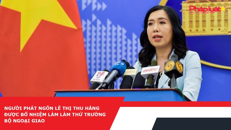 Người phát ngôn Lê Thị Thu Hằng được bổ nhiệm làm làm Thứ trưởng Bộ Ngoại giao