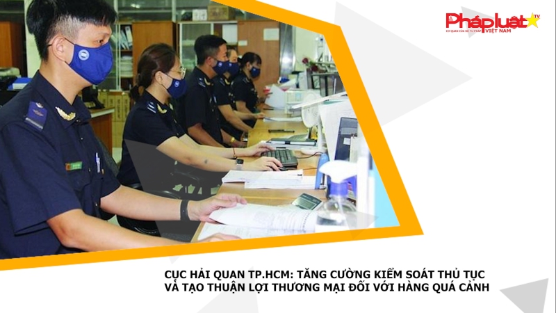 Cục Hải quan TP.HCM: Tăng cường kiểm soát thủ tục và tạo thuận lợi thương mại đối với hàng quá cảnh