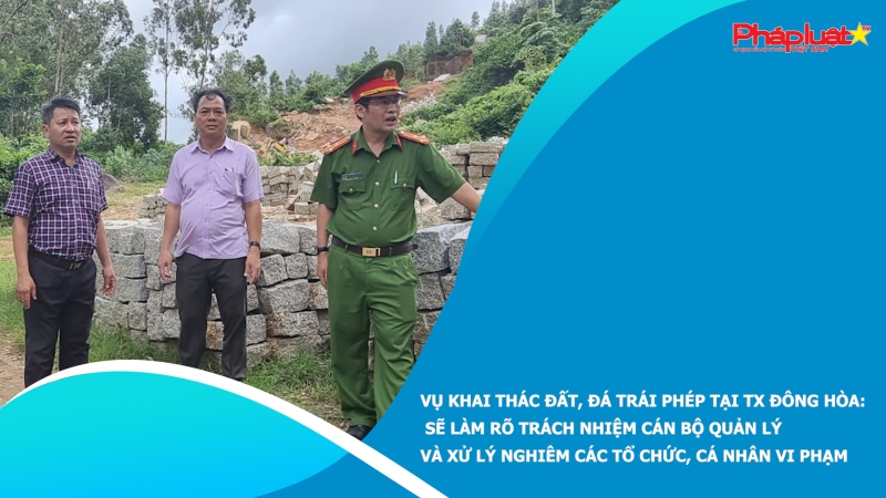 Vụ khai thác đất, đá trái phép tại TX Đông Hòa: Sẽ làm rõ trách nhiệm cán bộ quản lý và xử lý nghiêm các tổ chức, cá nhân vi phạm