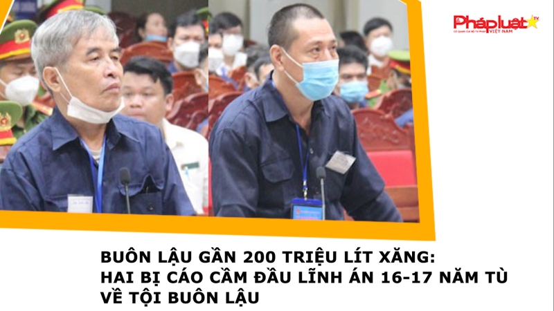 Buôn lậu gần 200 triệu lít xăng: Hai bị cáo cầm đầu lĩnh án 16-17 năm tù về tội buôn lậu