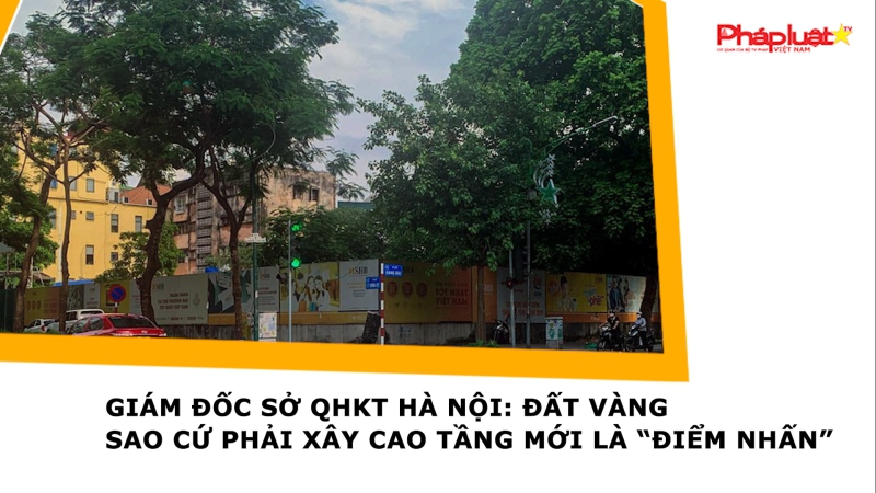 Giám đốc Sở QHKT Hà Nội: Đất vàng sao cứ phải xây cao tầng mới là “điểm nhấn”