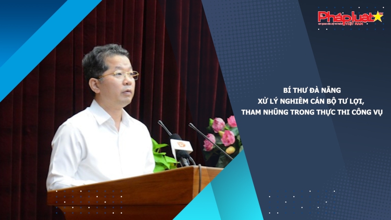 Bí thư Đà Nẵng: Xử lý nghiêm cán bộ tư lợi, tham nhũng trong thực thi công vụ
