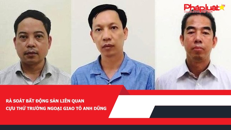 Rà soát bất động sản liên quan cựu Thứ trưởng Ngoại giao Tô Anh Dũng