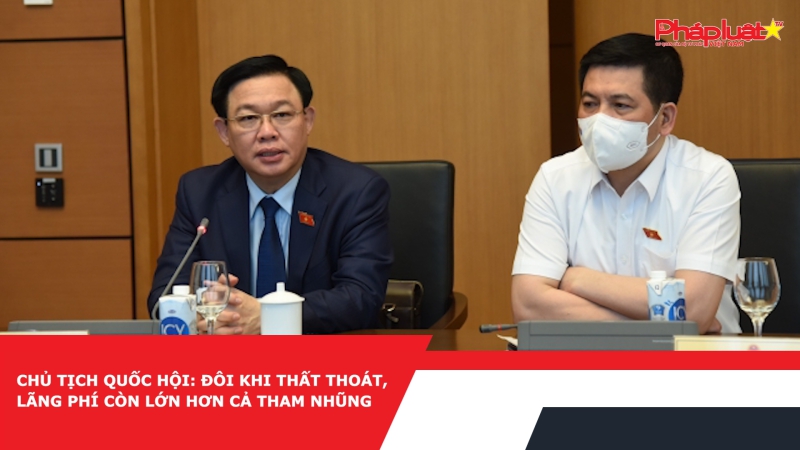 Chủ tịch Quốc hội: Đôi khi thất thoát, lãng phí còn lớn hơn cả tham nhũng
