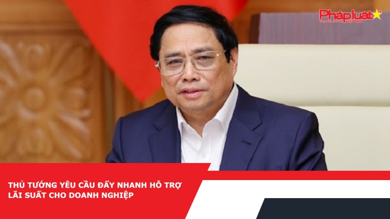 Thủ tướng yêu cầu đẩy nhanh hỗ trợ lãi suất cho doanh nghiệp