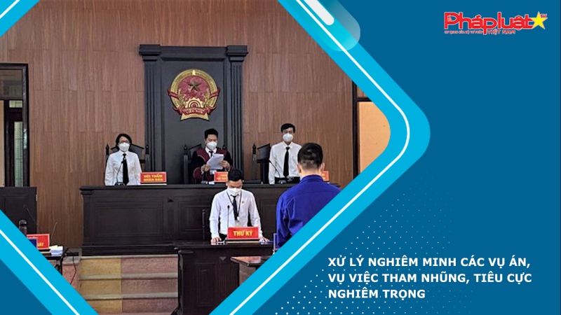 Xử lý nghiêm minh các vụ án, vụ việc tham nhũng, tiêu cực nghiêm trọng