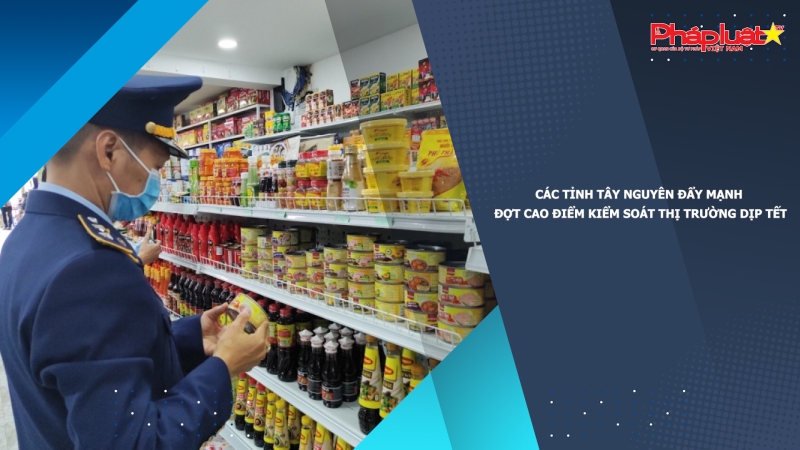 Các tỉnh Tây Nguyên đẩy mạnh đợt cao điểm kiểm soát thị trường dịp Tết