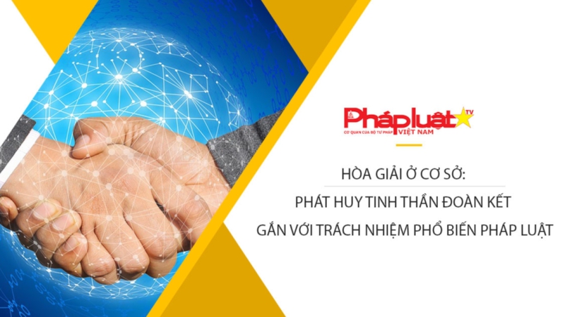 Hòa giải Ở Cơ sở: Phát huy tinh thần đoàn kết gắn với trách nhiệm phổ biến pháp luật