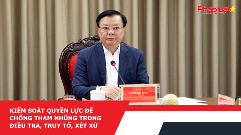 Kiểm soát quyền lực để chống tham nhũng trong điều tra, truy tố, xét xử