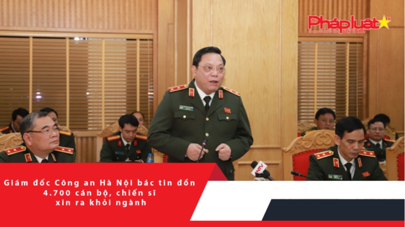 Giám đốc Công an Hà Nội bác tin đồn 4.700 cán bộ, chiến sĩ xin ra khỏi ngành