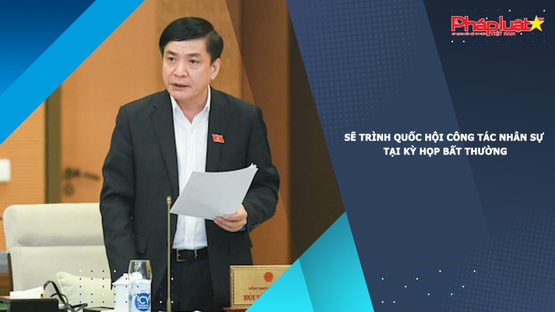 Sẽ trình Quốc hội công tác nhân sự tại kỳ họp bất thường
