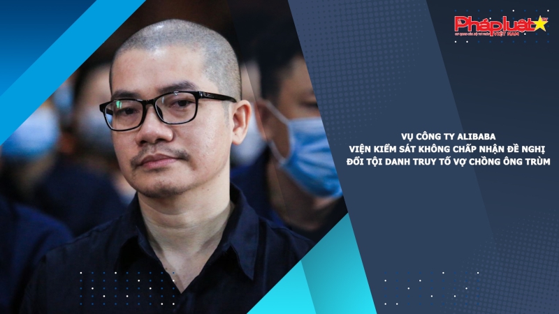 Vụ Công ty Alibaba: Viện kiểm sát không chấp nhận đề nghị đổi tội danh truy tố vợ chồng ông trùm